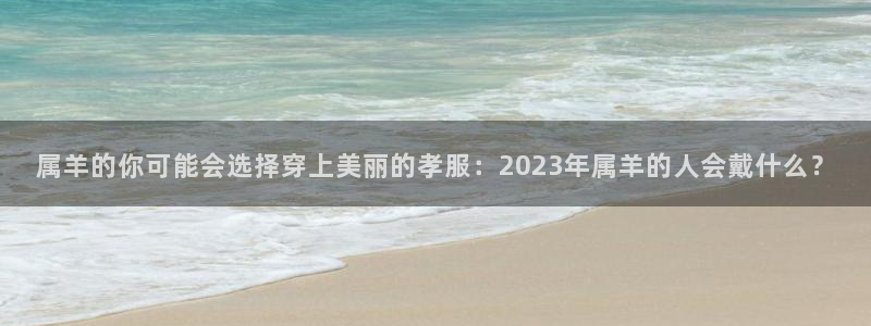 蓝图娱乐登录注册：属羊的你可能会选择穿上美丽的孝服：2023年属羊的人会戴什么？