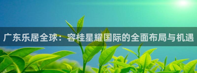 蓝图娱乐凯捷平台：广东乐居全球：容桂星耀国际的全面布局与机遇
