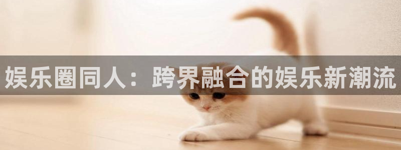 蓝图娱乐注册网站：娱乐圈同人：跨界融合的娱乐新潮流